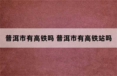 普洱市有高铁吗 普洱市有高铁站吗